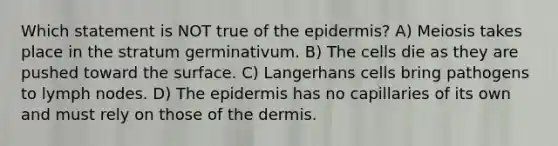 Which statement is NOT true of the epidermis? A) Meiosis takes place in the stratum germinativum. B) The cells die as they are pushed toward the surface. C) Langerhans cells bring pathogens to lymph nodes. D) The epidermis has no capillaries of its own and must rely on those of the dermis.