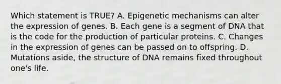 Which statement is TRUE? A. Epigenetic mechanisms can alter the expression of genes. B. Each gene is a segment of DNA that is the code for the production of particular proteins. C. Changes in the expression of genes can be passed on to offspring. D. Mutations aside, the structure of DNA remains fixed throughout one's life.