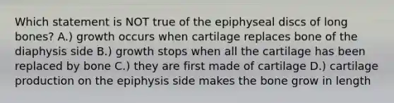 Which statement is NOT true of the epiphyseal discs of long bones? A.) growth occurs when cartilage replaces bone of the diaphysis side B.) growth stops when all the cartilage has been replaced by bone C.) they are first made of cartilage D.) cartilage production on the epiphysis side makes the bone grow in length