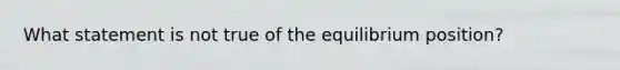 What statement is not true of the equilibrium position?