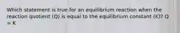 Which statement is true for an equilibrium reaction when the reaction quotient (Q) is equal to the equilibrium constant (K)? Q = K