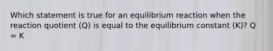 Which statement is true for an equilibrium reaction when the reaction quotient (Q) is equal to the equilibrium constant (K)? Q = K