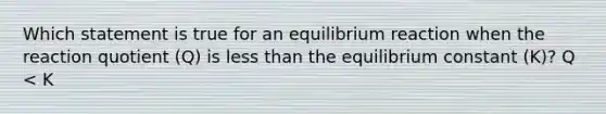 Which statement is true for an equilibrium reaction when the reaction quotient (Q) is <a href='https://www.questionai.com/knowledge/k7BtlYpAMX-less-than' class='anchor-knowledge'>less than</a> the equilibrium constant (K)? Q < K