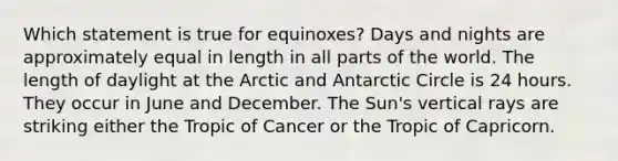 Which statement is true for equinoxes? Days and nights are approximately equal in length in all parts of the world. The length of daylight at the Arctic and Antarctic Circle is 24 hours. They occur in June and December. The Sun's vertical rays are striking either the Tropic of Cancer or the Tropic of Capricorn.