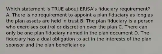 Which statement is TRUE about ERISA's fiduciary requirement? A. There is no requirement to appoint a plan fiduciary as long as the plan assets are held in trust B. The plan fiduciary is a person who exercises control or discretion over the plan C. There can only be one plan fiduciary named in the plan document D. The fiduciary has a dual obligation to act in the interests of the plan sponsor and the plan beneficiaries