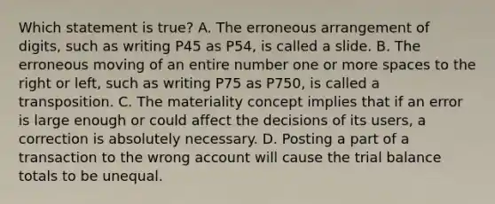 Which statement is true? A. The erroneous arrangement of digits, such as writing P45 as P54, is called a slide. B. The erroneous moving of an entire number one or more spaces to the right or left, such as writing P75 as P750, is called a transposition. C. The materiality concept implies that if an error is large enough or could affect the decisions of its users, a correction is absolutely necessary. D. Posting a part of a transaction to the wrong account will cause the trial balance totals to be unequal.