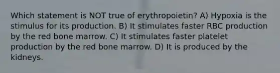 Which statement is NOT true of erythropoietin? A) Hypoxia is the stimulus for its production. B) It stimulates faster RBC production by the red bone marrow. C) It stimulates faster platelet production by the red bone marrow. D) It is produced by the kidneys.