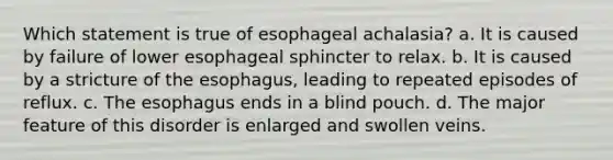 Which statement is true of esophageal achalasia? a. It is caused by failure of lower esophageal sphincter to relax. b. It is caused by a stricture of the esophagus, leading to repeated episodes of reflux. c. The esophagus ends in a blind pouch. d. The major feature of this disorder is enlarged and swollen veins.