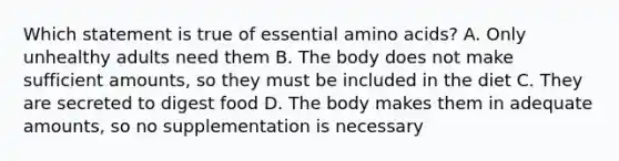 Which statement is true of essential amino acids? A. Only unhealthy adults need them B. The body does not make sufficient amounts, so they must be included in the diet C. They are secreted to digest food D. The body makes them in adequate amounts, so no supplementation is necessary