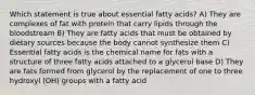 Which statement is true about essential fatty acids? A) They are complexes of fat with protein that carry lipids through the bloodstream B) They are fatty acids that must be obtained by dietary sources because the body cannot synthesize them C) Essential fatty acids is the chemical name for fats with a structure of three fatty acids attached to a glycerol base D) They are fats formed from glycerol by the replacement of one to three hydroxyl (OH) groups with a fatty acid