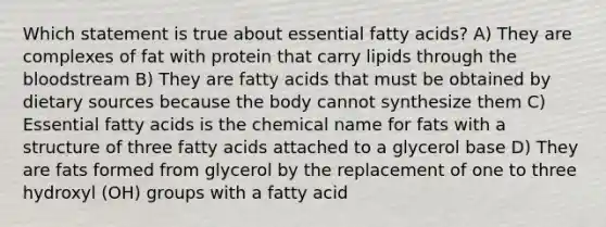 Which statement is true about essential fatty acids? A) They are complexes of fat with protein that carry lipids through the bloodstream B) They are fatty acids that must be obtained by dietary sources because the body cannot synthesize them C) Essential fatty acids is the chemical name for fats with a structure of three fatty acids attached to a glycerol base D) They are fats formed from glycerol by the replacement of one to three hydroxyl (OH) groups with a fatty acid