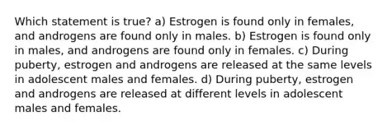 Which statement is true? a) Estrogen is found only in females, and androgens are found only in males. b) Estrogen is found only in males, and androgens are found only in females. c) During puberty, estrogen and androgens are released at the same levels in adolescent males and females. d) During puberty, estrogen and androgens are released at different levels in adolescent males and females.