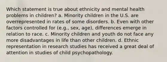 Which statement is true about ethnicity and mental health problems in children? a. Minority children in the U.S. are overrepresented in rates of some disorders. b. Even with other factors controlled for (e.g., sex, age), differences emerge in relation to race. c. Minority children and youth do not face any more disadvantages in life than other children. d. Ethnic representation in research studies has received a great deal of attention in studies of child psychopathology.