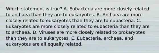 Which statement is true? A. Eubacteria are more closely related to archaea than they are to eukaryotes. B. Archaea are more closely related to eukaryotes than they are to eubacteria. C. Eukaryotes are more closely related to eubacteria than they are to archaea. D. Viruses are more closely related to prokaryotes than they are to eukaryotes. E. Eubacteria, archaea, and eukaryotes are all equally related.