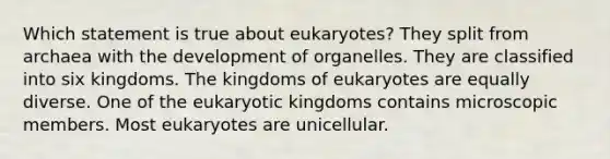 Which statement is true about eukaryotes? They split from archaea with the development of organelles. They are classified into six kingdoms. The kingdoms of eukaryotes are equally diverse. One of the eukaryotic kingdoms contains microscopic members. Most eukaryotes are unicellular.