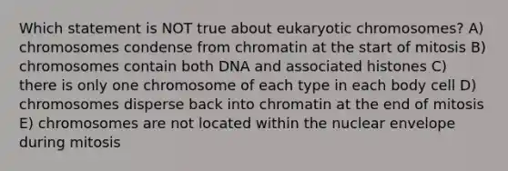 Which statement is NOT true about eukaryotic chromosomes? A) chromosomes condense from chromatin at the start of mitosis B) chromosomes contain both DNA and associated histones C) there is only one chromosome of each type in each body cell D) chromosomes disperse back into chromatin at the end of mitosis E) chromosomes are not located within the nuclear envelope during mitosis