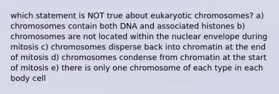 which statement is NOT true about eukaryotic chromosomes? a) chromosomes contain both DNA and associated histones b) chromosomes are not located within the nuclear envelope during mitosis c) chromosomes disperse back into chromatin at the end of mitosis d) chromosomes condense from chromatin at the start of mitosis e) there is only one chromosome of each type in each body cell