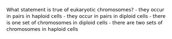 What statement is true of eukaryotic chromosomes? - they occur in pairs in haploid cells - they occur in pairs in diploid cells - there is one set of chromosomes in diploid cells - there are two sets of chromosomes in haploid cells