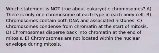 Which statement is NOT true about eukaryotic chromosomes? A) There is only one chromosome of each type in each body cell. B) Chromosomes contain both DNA and associated histones. C) Chromosomes condense from chromatin at the start of mitosis. D) Chromosomes disperse back into chromatin at the end of mitosis. E) Chromosomes are not located within the nuclear envelope during mitosis.