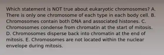 Which statement is NOT true about eukaryotic chromosomes? A. There is only one chromosome of each type in each body cell. B. Chromosomes contain both DNA and associated histones. C. Chromosomes condense from chromatin at the start of mitosis. D. Chromosomes disperse back into chromatin at the end of mitosis. E. Chromosomes are not located within the nuclear envelope during mitosis.