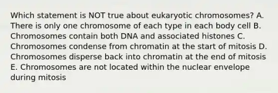 Which statement is NOT true about eukaryotic chromosomes? A. There is only one chromosome of each type in each body cell B. Chromosomes contain both DNA and associated histones C. Chromosomes condense from chromatin at the start of mitosis D. Chromosomes disperse back into chromatin at the end of mitosis E. Chromosomes are not located within the nuclear envelope during mitosis