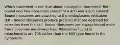 Which statement is not true about eukaryotic ribosomes? Both bound and free ribosomes consist of a 40S and a 60S subunit. Bound ribosomes are attached to the endoplasmic reticulum (ER). Bound ribosomes produce proteins that are destined for secretion from the cell. Bound ribosomes are always bound while free ribosomes are always free. Ribosomes found in mitochondria are 70S rather than the 80S type found in the cytoplasm.