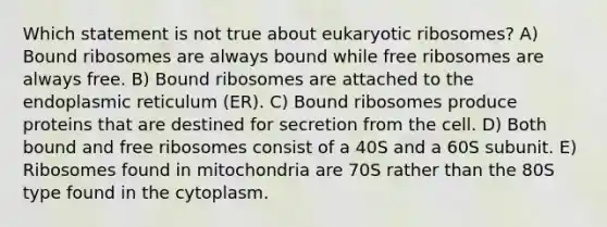 Which statement is not true about eukaryotic ribosomes? A) Bound ribosomes are always bound while free ribosomes are always free. B) Bound ribosomes are attached to the endoplasmic reticulum (ER). C) Bound ribosomes produce proteins that are destined for secretion from the cell. D) Both bound and free ribosomes consist of a 40S and a 60S subunit. E) Ribosomes found in mitochondria are 70S rather than the 80S type found in the cytoplasm.