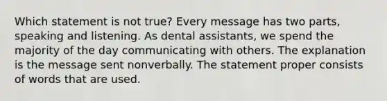 Which statement is not true? Every message has two parts, speaking and listening. As dental assistants, we spend the majority of the day communicating with others. The explanation is the message sent nonverbally. The statement proper consists of words that are used.