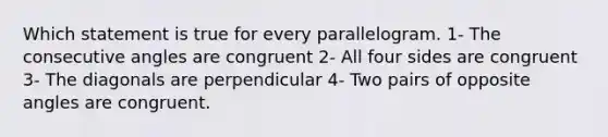 Which statement is true for every parallelogram. 1- The consecutive angles are congruent 2- All four sides are congruent 3- The diagonals are perpendicular 4- Two pairs of opposite angles are congruent.