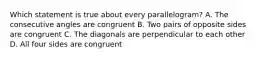 Which statement is true about every parallelogram? A. The consecutive angles are congruent B. Two pairs of opposite sides are congruent C. The diagonals are perpendicular to each other D. All four sides are congruent