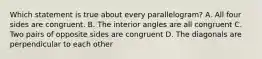 Which statement is true about every parallelogram? A. All four sides are congruent. B. The interior angles are all congruent C. Two pairs of opposite sides are congruent D. The diagonals are perpendicular to each other