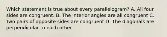 Which statement is true about every parallelogram? A. All four sides are congruent. B. The interior angles are all congruent C. Two pairs of opposite sides are congruent D. The diagonals are perpendicular to each other