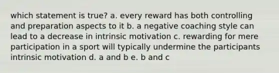 which statement is true? a. every reward has both controlling and preparation aspects to it b. a negative coaching style can lead to a decrease in intrinsic motivation c. rewarding for mere participation in a sport will typically undermine the participants intrinsic motivation d. a and b e. b and c