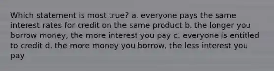 Which statement is most true? a. everyone pays the same interest rates for credit on the same product b. the longer you borrow money, the more interest you pay c. everyone is entitled to credit d. the more money you borrow, the less interest you pay