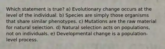 Which statement is true? a) Evolutionary change occurs at the level of the individual. b) Species are simply those organisms that share similar phenotypes. c) Mutations are the raw material for natural selection. d) Natural selection acts on populations, not on individuals. e) Developmental change is a population-level process.