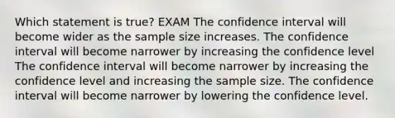 Which statement is true? EXAM The confidence interval will become wider as the sample size increases. The confidence interval will become narrower by increasing the confidence level The confidence interval will become narrower by increasing the confidence level and increasing the sample size. The confidence interval will become narrower by lowering the confidence level.