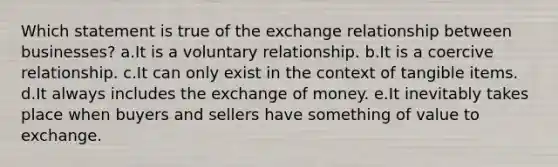 Which statement is true of the exchange relationship between businesses? a.It is a voluntary relationship. b.It is a coercive relationship. c.It can only exist in the context of tangible items. d.It always includes the exchange of money. e.It inevitably takes place when buyers and sellers have something of value to exchange.