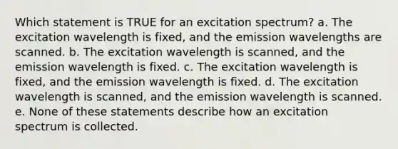 Which statement is TRUE for an excitation spectrum? a. The excitation wavelength is fixed, and the emission wavelengths are scanned. b. The excitation wavelength is scanned, and the emission wavelength is fixed. c. The excitation wavelength is fixed, and the emission wavelength is fixed. d. The excitation wavelength is scanned, and the emission wavelength is scanned. e. None of these statements describe how an excitation spectrum is collected.