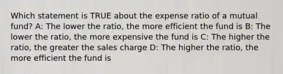 Which statement is TRUE about the expense ratio of a mutual fund? A: The lower the ratio, the more efficient the fund is B: The lower the ratio, the more expensive the fund is C: The higher the ratio, the greater the sales charge D: The higher the ratio, the more efficient the fund is