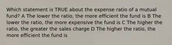 Which statement is TRUE about the expense ratio of a mutual fund? A The lower the ratio, the more efficient the fund is B The lower the ratio, the more expensive the fund is C The higher the ratio, the greater the sales charge D The higher the ratio, the more efficient the fund is