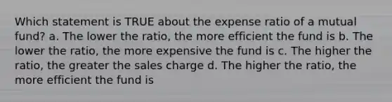 Which statement is TRUE about the expense ratio of a mutual fund? a. The lower the ratio, the more efficient the fund is b. The lower the ratio, the more expensive the fund is c. The higher the ratio, the greater the sales charge d. The higher the ratio, the more efficient the fund is