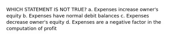 WHICH STATEMENT IS NOT TRUE? a. Expenses increase owner's equity b. Expenses have normal debit balances c. Expenses decrease owner's equity d. Expenses are a negative factor in the computation of profit