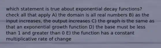 which statement is true about exponential decay functions? check all that apply A) the domain is all real numbers B) as the input increases, the output increases C) the graph is the same as that an exponential growth function D) the base must be <a href='https://www.questionai.com/knowledge/k7BtlYpAMX-less-than' class='anchor-knowledge'>less than</a> 1 and greater than 0 E) the function has a constant multiplicative rate of change