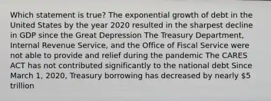 Which statement is true? The exponential growth of debt in the United States by the year 2020 resulted in the sharpest decline in GDP since the Great Depression The Treasury Department, Internal Revenue Service, and the Office of Fiscal Service were not able to provide and relief during the pandemic The CARES ACT has not contributed significantly to the national debt Since March 1, 2020, Treasury borrowing has decreased by nearly 5 trillion