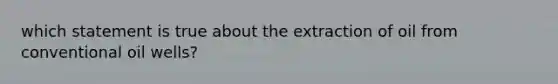 which statement is true about the extraction of oil from conventional oil wells?