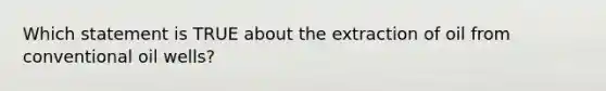 Which statement is TRUE about the extraction of oil from conventional oil wells?