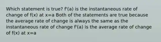 Which statement is true? f'(a) is the instantaneous rate of change of f(x) at x=a Both of the statements are true because the average rate of change is always the same as the instantaneous rate of change f'(a) is the average rate of change of f(x) at x=a