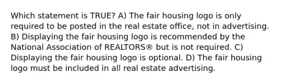 Which statement is TRUE? A) The fair housing logo is only required to be posted in the real estate office, not in advertising. B) Displaying the fair housing logo is recommended by the National Association of REALTORS® but is not required. C) Displaying the fair housing logo is optional. D) The fair housing logo must be included in all real estate advertising.