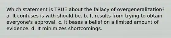 Which statement is TRUE about the fallacy of overgeneralization? a. It confuses is with should be. b. It results from trying to obtain everyone's approval. c. It bases a belief on a limited amount of evidence. d. It minimizes shortcomings.