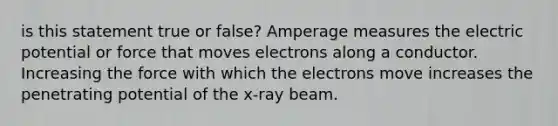 is this statement true or false? Amperage measures the electric potential or force that moves electrons along a conductor. Increasing the force with which the electrons move increases the penetrating potential of the x-ray beam.